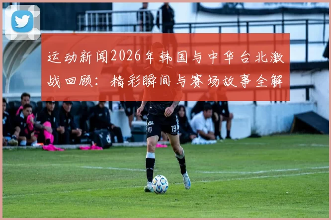 运动新闻2026年韩国与中华台北激战回顾：精彩瞬间与赛场故事全解析