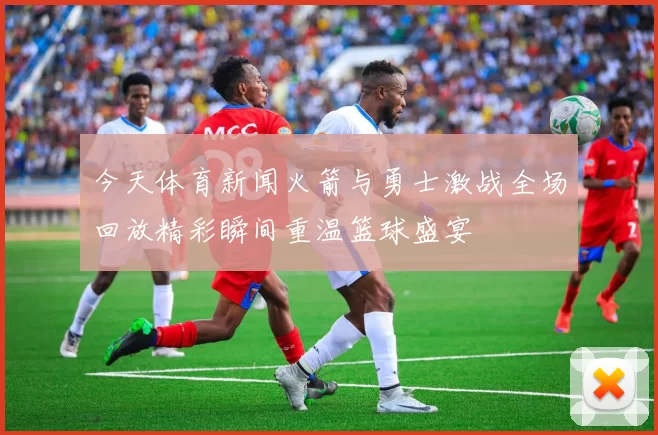 今天体育新闻火箭与勇士激战全场回放精彩瞬间重温篮球盛宴