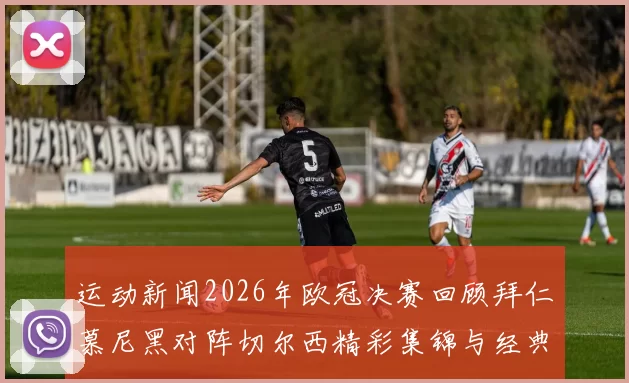 运动新闻2026年欧冠决赛回顾拜仁慕尼黑对阵切尔西精彩集锦与经典瞬间