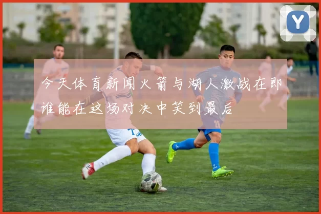 今天体育新闻火箭与湖人激战在即谁能在这场对决中笑到最后