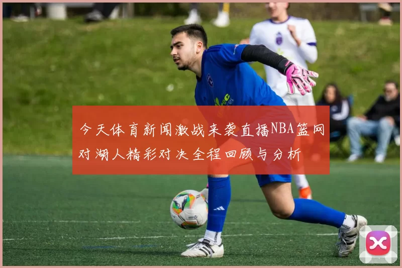 今天体育新闻激战来袭直播NBA篮网对湖人精彩对决全程回顾与分析